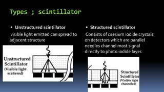 Types ; scintillator
 Unstructured scintillator
visible light emitted can spread to
adjacent structure
 Structured scintillator
Consists of caesium iodide crystals
on detectors which are parallel
needles channel most signal
directly to photo iodide layer.
 