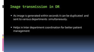 Image transmission in DR
 As image is generated within seconds it can be duplicated and
sent to various departments simultaneously.
 Helps in Inter department coordination for better patient
management
 