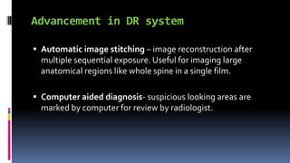 Advancement in DR system
 Automatic image stitching – image reconstruction after
multiple sequential exposure. Useful for imaging large
anatomical regions like whole spine in a single film.
 Computer aided diagnosis- suspicious looking areas are
marked by computer for review by radiologist.
 
