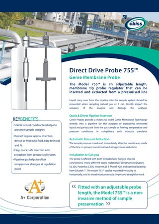 Direct Drive Probe 755™
Genie Membrane Probe
The Model 755™ is an adjustable length,
membrane tip probe regulator that can be
inserted and extracted from a pressurised line
Liquid carry over from the pipeline into the sample system should be
prevented when sampling natural gas as it can directly impact the
accuracy
of
the
analysis
and
damage
the
analyser.

Quick & Direct Pipeline Insertion

• Stainless steel construction helps to

	 	

preserve sample integrity

• Doesn’t require special insertion
device or hydraulic fluid, easy to install 	
and fit

• Easy, quick, safe insertion and
extraction from pressurised system

• Pipeline gas helps to offset
temperature changes at regulation 	 	
point

Genie Probes provide a means to insert Genie Membrane Technology
directly into a pipeline for the purpose of separating unwanted
liquid and particulate from the gas sample at flowing temperature and
pressure conditions, in compliance with industry standards

Automatic Pressure Reduction
The sample pressure is reduced immediately after the membrane, inside
of the line, to prevent condensation during pressure reduction.

Installation to Suit you
The probe is offered with both threaded and flanged process
connections, many different exotic materials of construction (Duplex
SS 205, Hastelloy C276, Inconel 625 & Monel 400) and optional coatings
from Silcotek ™. The model 755™ can be mounted vertically or
horizontally, and its installation process is simple and straightforward.

“

Fitted with an adjustable probe
length, the Model 755™ is a noninvasive method of sample
preservation

“

KEYBENEFITS

 