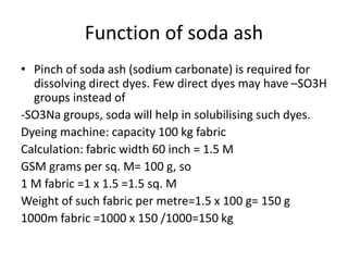 Function of soda ash
• Pinch of soda ash (sodium carbonate) is required for
dissolving direct dyes. Few direct dyes may have –SO3H
groups instead of
-SO3Na groups, soda will help in solubilising such dyes.
Dyeing machine: capacity 100 kg fabric
Calculation: fabric width 60 inch = 1.5 M
GSM grams per sq. M= 100 g, so
1 M fabric =1 x 1.5 =1.5 sq. M
Weight of such fabric per metre=1.5 x 100 g= 150 g
1000m fabric =1000 x 150 /1000=150 kg
 