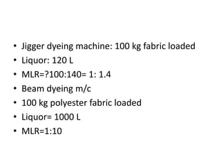 • Jigger dyeing machine: 100 kg fabric loaded
• Liquor: 120 L
• MLR=?100:140= 1: 1.4
• Beam dyeing m/c
• 100 kg polyester fabric loaded
• Liquor= 1000 L
• MLR=1:10
 