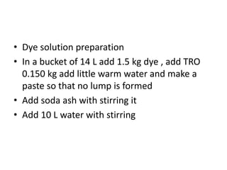 • Dye solution preparation
• In a bucket of 14 L add 1.5 kg dye , add TRO
0.150 kg add little warm water and make a
paste so that no lump is formed
• Add soda ash with stirring it
• Add 10 L water with stirring
 