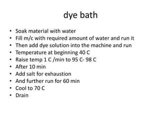 dye bath
• Soak material with water
• Fill m/c with required amount of water and run it
• Then add dye solution into the machine and run
• Temperature at beginning 40 C
• Raise temp 1 C /min to 95 C- 98 C
• After 10 min
• Add salt for exhaustion
• And further run for 60 min
• Cool to 70 C
• Drain
 