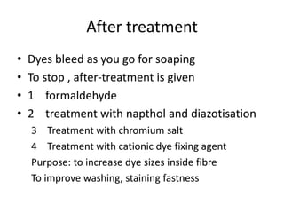 After treatment
• Dyes bleed as you go for soaping
• To stop , after-treatment is given
• 1 formaldehyde
• 2 treatment with napthol and diazotisation
3 Treatment with chromium salt
4 Treatment with cationic dye fixing agent
Purpose: to increase dye sizes inside fibre
To improve washing, staining fastness
 
