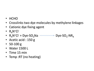 • HCHO
• Crosslinks two dye molecules by methylene linkages
• Cationic dye fixing agent
• R4N+Cl-
• R4N+Cl- + Dye-SO3Na Dye-SO3-NR4
• Acetic acid : 150 g
• 50-100 g
• Water 1500 L
• Time 15 min
• Temp :RT (no heating)
 