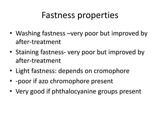 Fastness properties
• Washing fastness –very poor but improved by
after-treatment
• Staining fastness- very poor but improved by
after-treatment
• Light fastness: depends on cromophore
• -poor if azo chromophore present
• Very good if phthalocyanine groups present
 