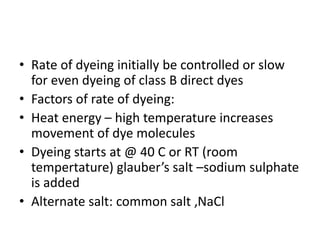 • Rate of dyeing initially be controlled or slow
for even dyeing of class B direct dyes
• Factors of rate of dyeing:
• Heat energy – high temperature increases
movement of dye molecules
• Dyeing starts at @ 40 C or RT (room
tempertature) glauber’s salt –sodium sulphate
is added
• Alternate salt: common salt ,NaCl
 