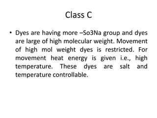 Class C
• Dyes are having more –So3Na group and dyes
are large of high molecular weight. Movement
of high mol weight dyes is restricted. For
movement heat energy is given i.e., high
temperature. These dyes are salt and
temperature controllable.
 