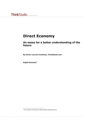 ThinkStudio                  www.thinkstudio.com
..............................................................................................................................................




                                      Direct Economy
                                      An essay for a better understanding of the
                                      future


                                      By Xavier Laurent Comtesse, ThinkStudio.com




                                      English Summary1




                                      1
                                          Full version (in french) at http://www.thinkstudio.com




...........................................................................................................................................
 