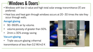 • Windows with low U-value and high total solar energy transmittance (Г) are
preferred.
• Heat loss and heat gain through windows occurs at 20–30 times the rate they
occur through walls.
Aerogel glazing
• 90–99.8% air by volume.
• volume porosity of greater than 50%.
• 2mm >> 30% energy saving
Vacuum glazing
• Triple vacuum glazing >>thermal
transmittance of less than 0.2 W/m2 K
(Windows & Doors)
 