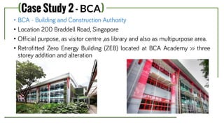 (Case Study 2 - BCA)
• BCA - Building and Construction Authority
• Location 200 Braddell Road, Singapore
• Official purpose, as visitor centre ,as library and also as multipurpose area.
• Retrofitted Zero Energy Building (ZEB) located at BCA Academy >> three
storey addition and alteration
 