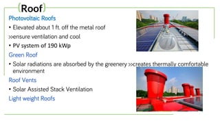 Photovoltaic Roofs
• Elevated about 1 ft. off the metal roof
>>ensure ventilation and cool
• PV system of 190 kWp
Green Roof
• Solar radiations are absorbed by the greenery >>creates thermally comfortable
environment
Roof Vents
• Solar Assisted Stack Ventilation
Light weight Roofs
(Roof)
 