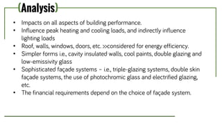 (Analysis)
• Impacts on all aspects of building performance.
• Influence peak heating and cooling loads, and indirectly influence
lighting loads
• Roof, walls, windows, doors, etc. >>considered for energy efficiency.
• Simpler forms i.e., cavity insulated walls, cool paints, double glazing and
low-emissivity glass
• Sophisticated façade systems – i.e., triple-glazing systems, double skin
façade systems, the use of photochromic glass and electrified glazing,
etc.
• The financial requirements depend on the choice of façade system.
 