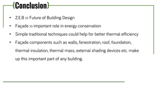 (Conclusion)
• Z.E.B >> Future of Building Design
• Façade >> important role in energy conservation
• Simple traditional techniques could help for better thermal efficiency
• Façade components such as walls, fenestration, roof, foundation,
thermal insulation, thermal mass, external shading devices etc. make
up this important part of any building.
 