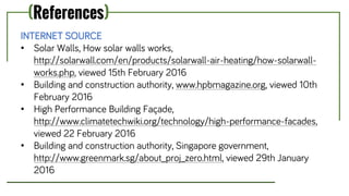 (References)
INTERNET SOURCE
• Solar Walls, How solar walls works,
http://solarwall.com/en/products/solarwall-air-heating/how-solarwall-
works.php, viewed 15th February 2016
• Building and construction authority, www.hpbmagazine.org, viewed 10th
February 2016
• High Performance Building Façade,
http://www.climatetechwiki.org/technology/high-performance-facades,
viewed 22 February 2016
• Building and construction authority, Singapore government,
http://www.greenmark.sg/about_proj_zero.html, viewed 29th January
2016
 