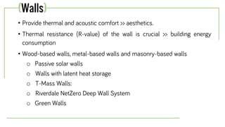 • Provide thermal and acoustic comfort >> aesthetics.
• Thermal resistance (R-value) of the wall is crucial >> building energy
consumption
• Wood-based walls, metal-based walls and masonry-based walls
o Passive solar walls
o Walls with latent heat storage
o T-Mass Walls:
o Riverdale NetZero Deep Wall System
o Green Walls
(Walls)
 