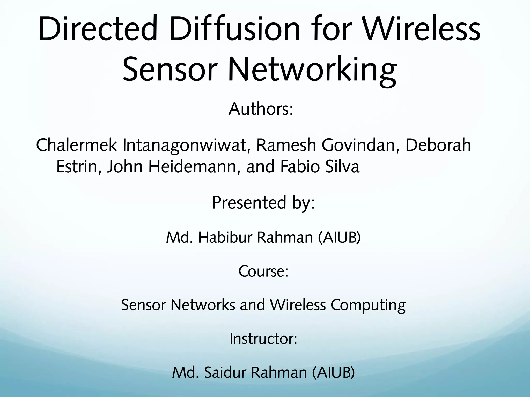 Directed Diffusion for Wireless
Sensor Networking
Authors:
Chalermek Intanagonwiwat, Ramesh Govindan, Deborah
Estrin, John Heidemann, and Fabio Silva
Presented by:
Md. Habibur Rahman (AIUB)
Course:
Sensor Networks and Wireless Computing
Instructor:
Md. Saidur Rahman (AIUB)
 
