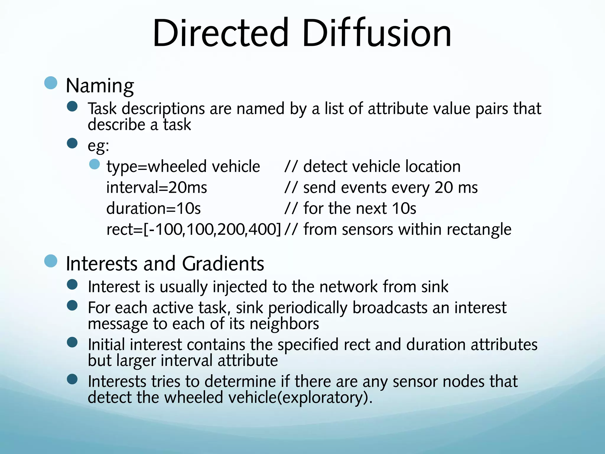Directed Diffusion
Naming
 Task descriptions are named by a list of attribute value pairs that
describe a task
 eg:
type=wheeled vehicle // detect vehicle location
interval=20ms // send events every 20 ms
duration=10s // for the next 10s
rect=[-100,100,200,400]// from sensors within rectangle
Interests and Gradients
 Interest is usually injected to the network from sink
 For each active task, sink periodically broadcasts an interest
message to each of its neighbors
 Initial interest contains the specified rect and duration attributes
but larger interval attribute
 Interests tries to determine if there are any sensor nodes that
detect the wheeled vehicle(exploratory).
 