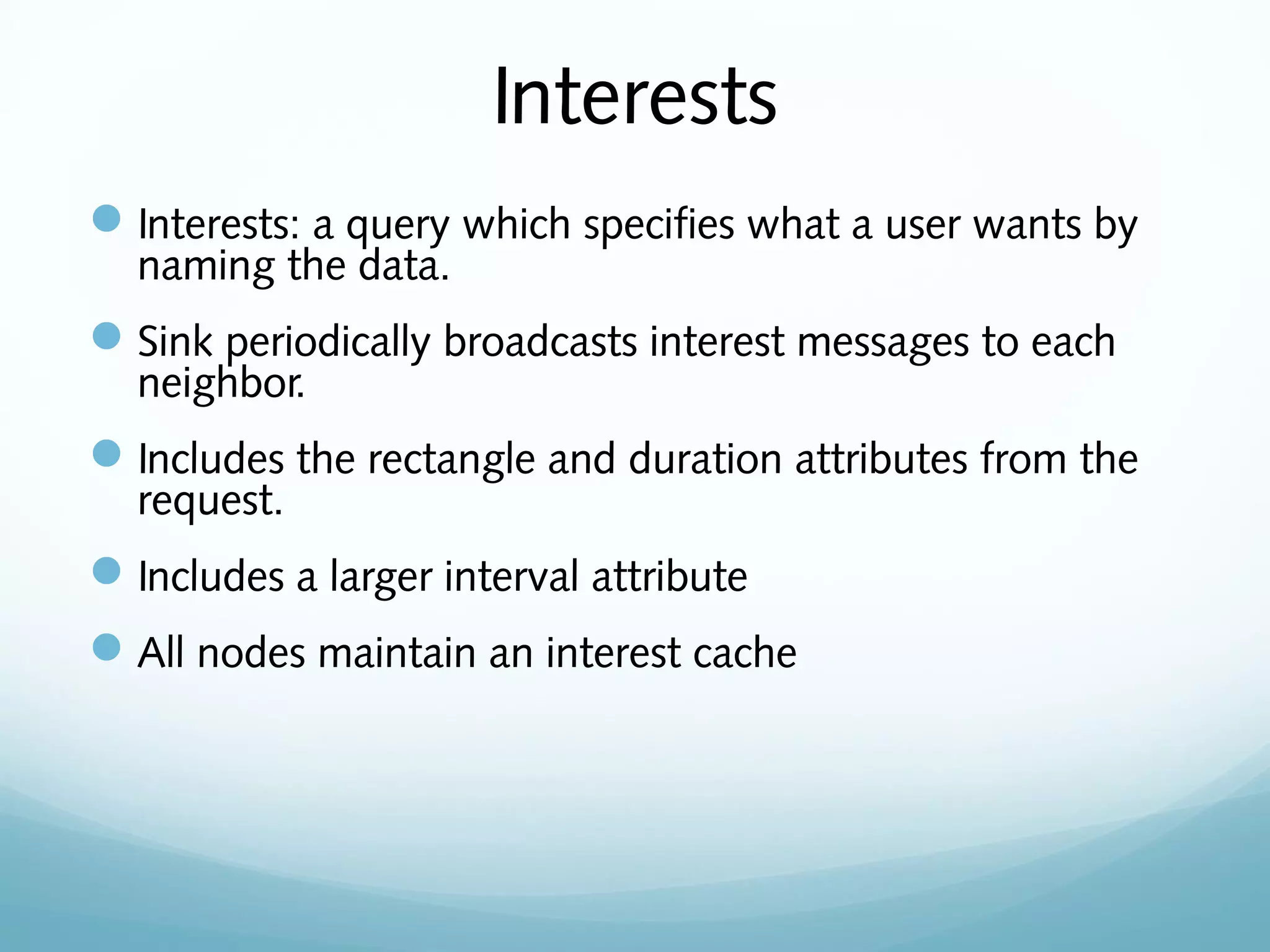 Interests
Interests: a query which specifies what a user wants by
naming the data.
Sink periodically broadcasts interest messages to each
neighbor.
Includes the rectangle and duration attributes from the
request.
Includes a larger interval attribute
All nodes maintain an interest cache
 