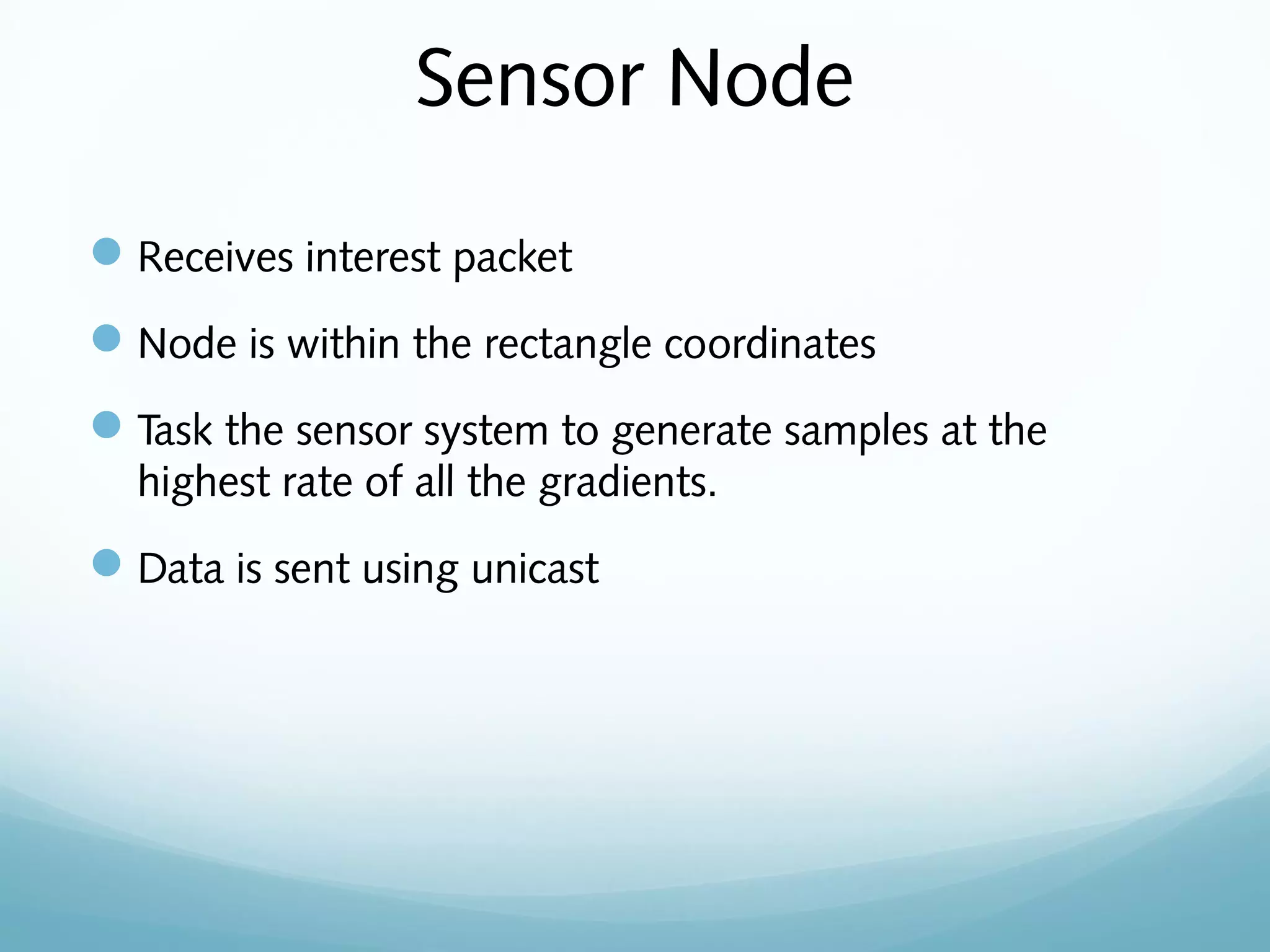 Sensor Node
Receives interest packet
Node is within the rectangle coordinates
Task the sensor system to generate samples at the
highest rate of all the gradients.
Data is sent using unicast
 