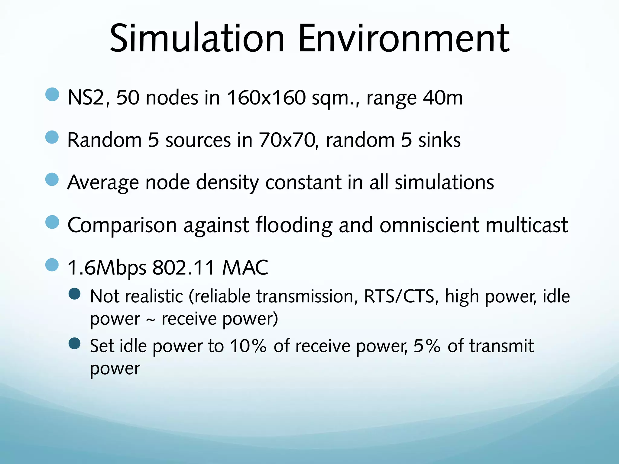 Simulation Environment
NS2, 50 nodes in 160x160 sqm., range 40m
Random 5 sources in 70x70, random 5 sinks
Average node density constant in all simulations
Comparison against flooding and omniscient multicast
1.6Mbps 802.11 MAC
Not realistic (reliable transmission, RTS/CTS, high power, idle
power ~ receive power)
Set idle power to 10% of receive power, 5% of transmit
power
 