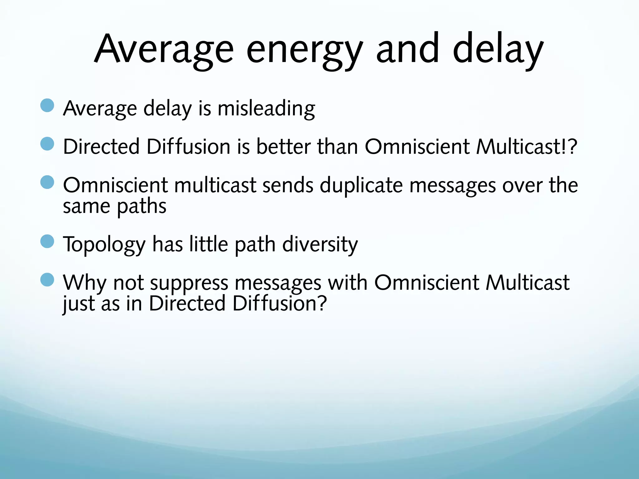 Average energy and delay
Average delay is misleading
Directed Diffusion is better than Omniscient Multicast!?
Omniscient multicast sends duplicate messages over the
same paths
Topology has little path diversity
Why not suppress messages with Omniscient Multicast
just as in Directed Diffusion?
 