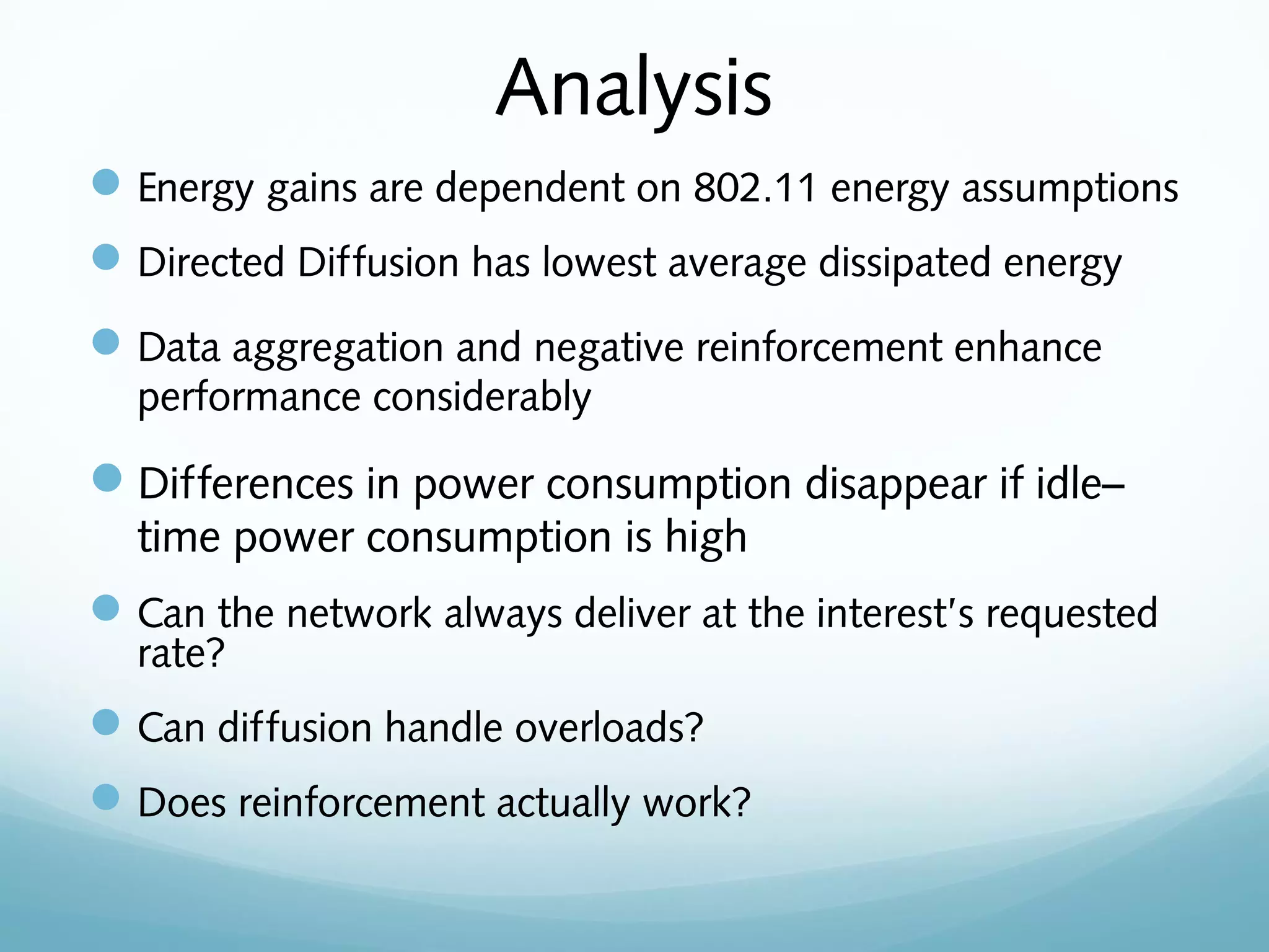 Analysis
Energy gains are dependent on 802.11 energy assumptions
Directed Diffusion has lowest average dissipated energy
Data aggregation and negative reinforcement enhance
performance considerably
Differences in power consumption disappear if idle–
time power consumption is high
Can the network always deliver at the interest’s requested
rate?
Can diffusion handle overloads?
Does reinforcement actually work?
 