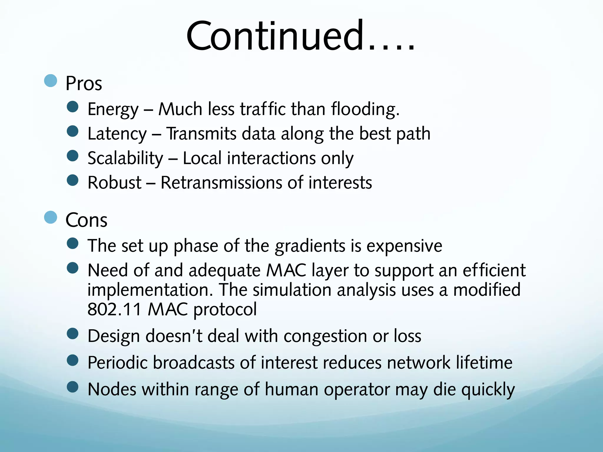 Continued….
Pros
Energy – Much less traffic than flooding.
Latency – Transmits data along the best path
Scalability – Local interactions only
Robust – Retransmissions of interests
Cons
The set up phase of the gradients is expensive
Need of and adequate MAC layer to support an efficient
implementation. The simulation analysis uses a modified
802.11 MAC protocol
Design doesn’t deal with congestion or loss
Periodic broadcasts of interest reduces network lifetime
Nodes within range of human operator may die quickly
 
