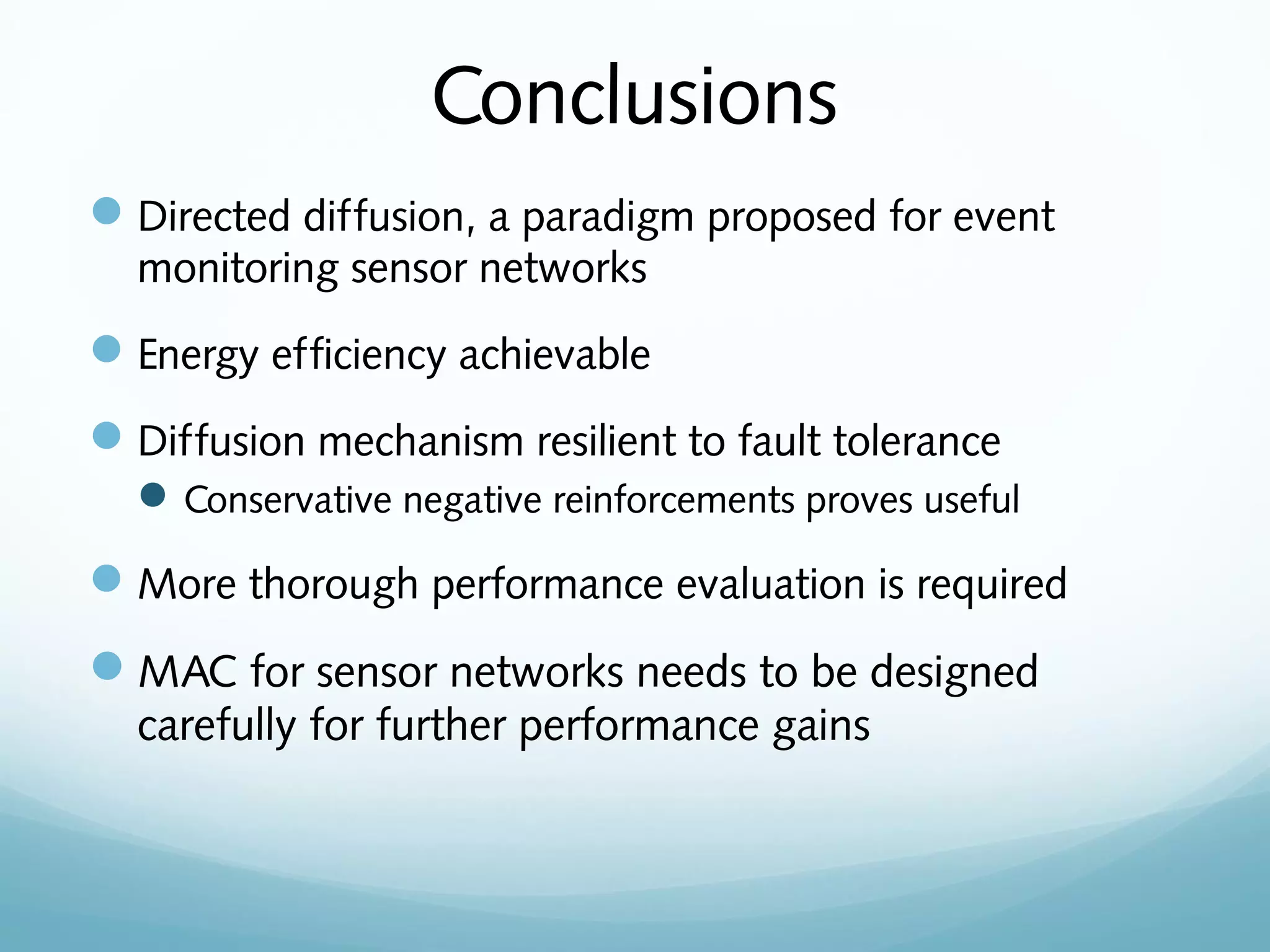 Conclusions
Directed diffusion, a paradigm proposed for event
monitoring sensor networks
Energy efficiency achievable
Diffusion mechanism resilient to fault tolerance
Conservative negative reinforcements proves useful
More thorough performance evaluation is required
MAC for sensor networks needs to be designed
carefully for further performance gains
 