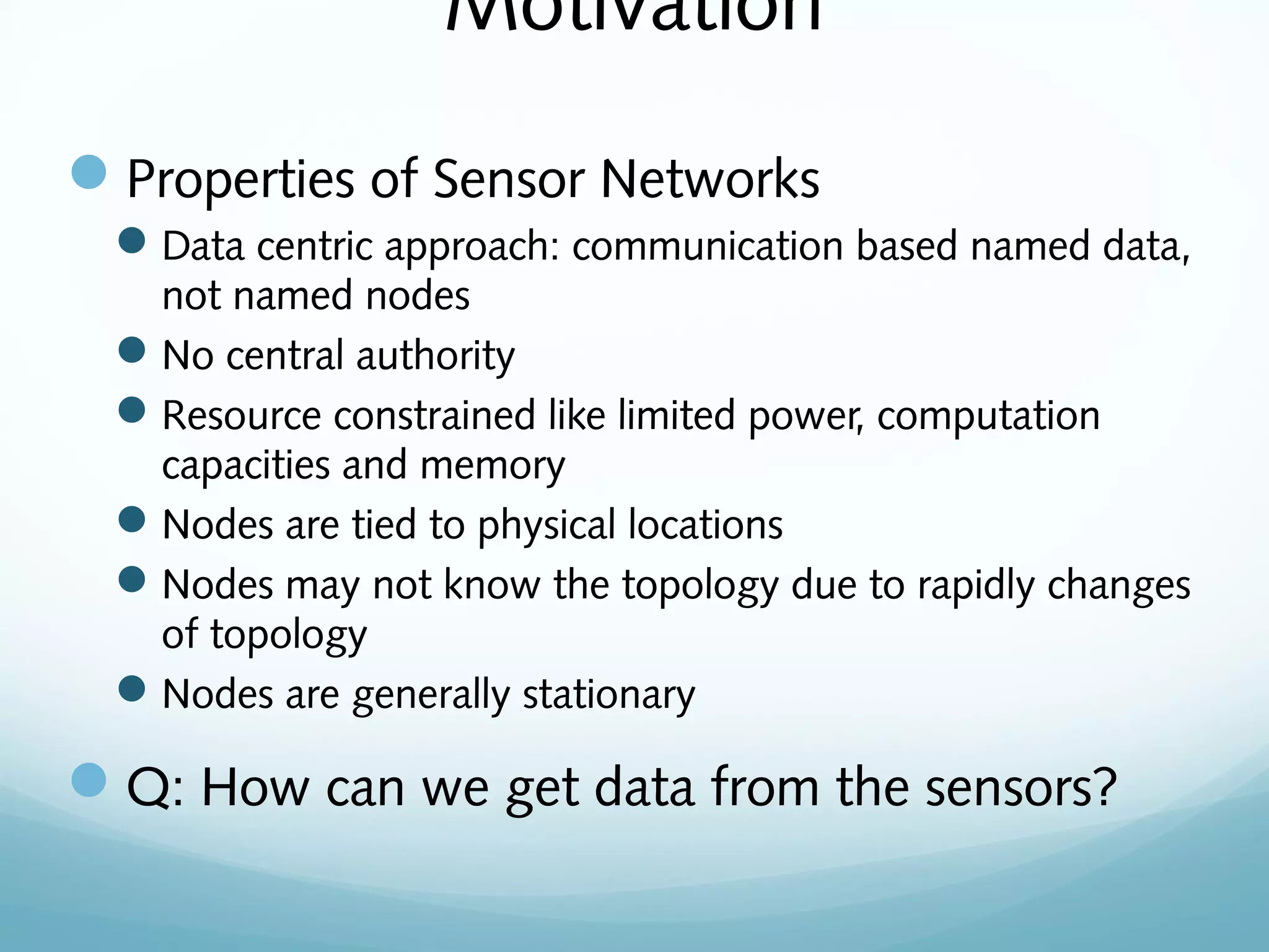 Motivation
Properties of Sensor Networks
Data centric approach: communication based named data,
not named nodes
No central authority
Resource constrained like limited power, computation
capacities and memory
Nodes are tied to physical locations
Nodes may not know the topology due to rapidly changes
of topology
Nodes are generally stationary
Q: How can we get data from the sensors?
 