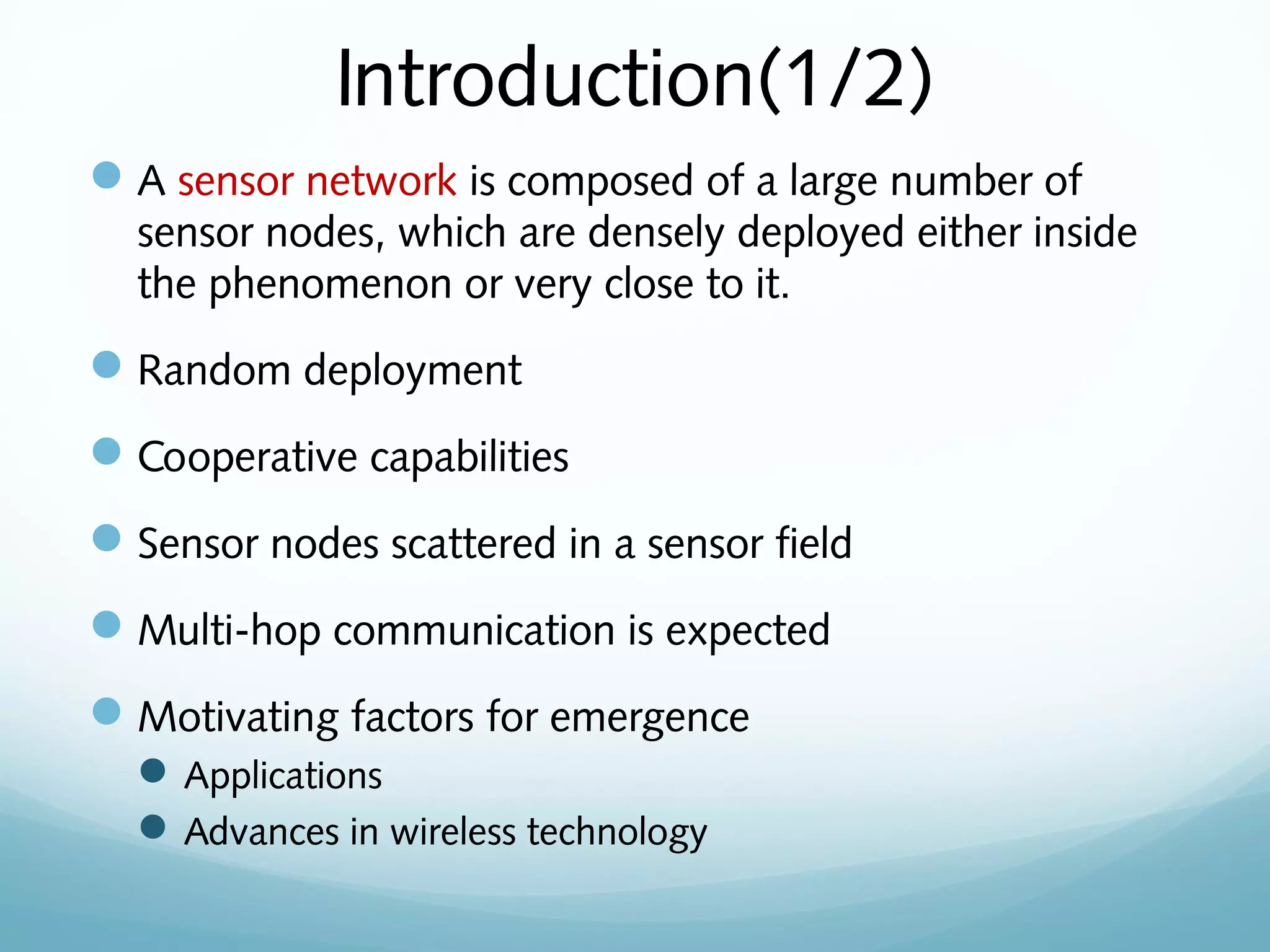 Introduction(1/2)
A sensor network is composed of a large number of
sensor nodes, which are densely deployed either inside
the phenomenon or very close to it.
Random deployment
Cooperative capabilities
Sensor nodes scattered in a sensor field
Multi-hop communication is expected
Motivating factors for emergence
Applications
Advances in wireless technology
 