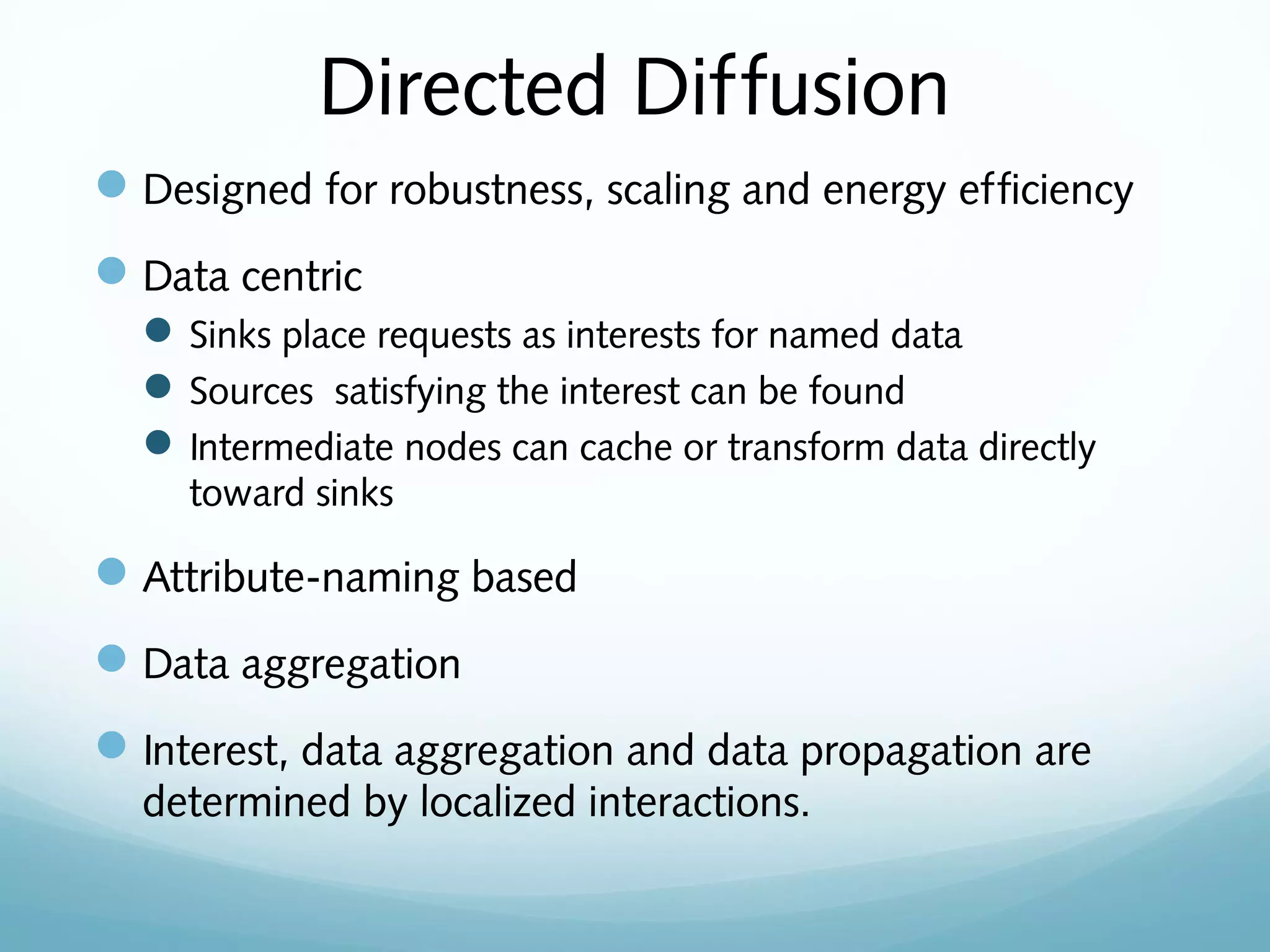 Directed Diffusion
Designed for robustness, scaling and energy efficiency
Data centric
Sinks place requests as interests for named data
Sources satisfying the interest can be found
Intermediate nodes can cache or transform data directly
toward sinks
Attribute-naming based
Data aggregation
Interest, data aggregation and data propagation are
determined by localized interactions.
 