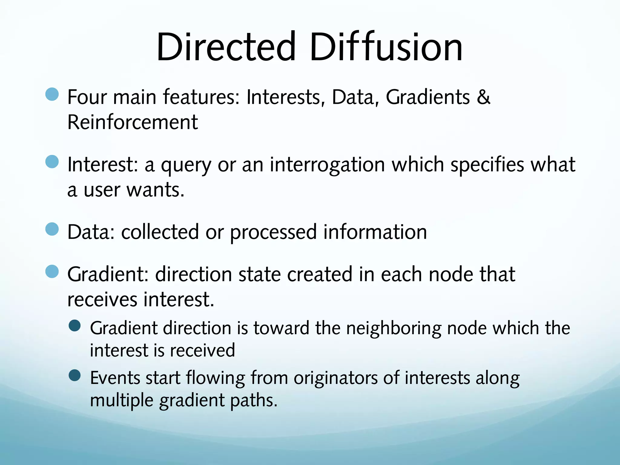 Directed Diffusion
Four main features: Interests, Data, Gradients &
Reinforcement
Interest: a query or an interrogation which specifies what
a user wants.
Data: collected or processed information
Gradient: direction state created in each node that
receives interest.
Gradient direction is toward the neighboring node which the
interest is received
Events start flowing from originators of interests along
multiple gradient paths.
 