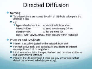 Directed Diffusion
Naming
 Task descriptions are named by a list of attribute value pairs that
describe a task
 eg:
type=wheeled vehicle // detect vehicle location
interval=20ms // send events every 20 ms
duration=10s // for the next 10s
rect=[-100,100,200,400]// from sensors within rectangle
Interests and Gradients
 Interest is usually injected to the network from sink
 For each active task, sink periodically broadcasts an interest
message to each of its neighbors
 Initial interest contains the specified rect and duration attributes
but larger interval attribute
 Interests tries to determine if there are any sensor nodes that
detect the wheeled vehicle(exploratory).
 