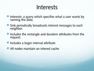 Interests
Interests: a query which specifies what a user wants by
naming the data.
Sink periodically broadcasts interest messages to each
neighbor.
Includes the rectangle and duration attributes from the
request.
Includes a larger interval attribute
All nodes maintain an interest cache
 