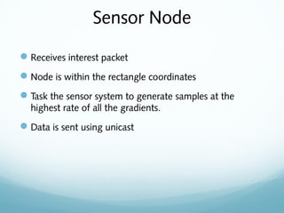 Sensor Node
Receives interest packet
Node is within the rectangle coordinates
Task the sensor system to generate samples at the
highest rate of all the gradients.
Data is sent using unicast
 