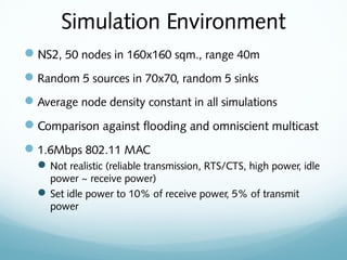 Simulation Environment
NS2, 50 nodes in 160x160 sqm., range 40m
Random 5 sources in 70x70, random 5 sinks
Average node density constant in all simulations
Comparison against flooding and omniscient multicast
1.6Mbps 802.11 MAC
Not realistic (reliable transmission, RTS/CTS, high power, idle
power ~ receive power)
Set idle power to 10% of receive power, 5% of transmit
power
 