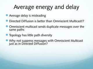 Average energy and delay
Average delay is misleading
Directed Diffusion is better than Omniscient Multicast!?
Omniscient multicast sends duplicate messages over the
same paths
Topology has little path diversity
Why not suppress messages with Omniscient Multicast
just as in Directed Diffusion?
 