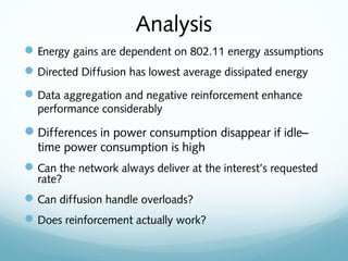 Analysis
Energy gains are dependent on 802.11 energy assumptions
Directed Diffusion has lowest average dissipated energy
Data aggregation and negative reinforcement enhance
performance considerably
Differences in power consumption disappear if idle–
time power consumption is high
Can the network always deliver at the interest’s requested
rate?
Can diffusion handle overloads?
Does reinforcement actually work?
 