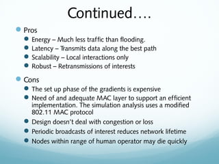 Continued….
Pros
Energy – Much less traffic than flooding.
Latency – Transmits data along the best path
Scalability – Local interactions only
Robust – Retransmissions of interests
Cons
The set up phase of the gradients is expensive
Need of and adequate MAC layer to support an efficient
implementation. The simulation analysis uses a modified
802.11 MAC protocol
Design doesn’t deal with congestion or loss
Periodic broadcasts of interest reduces network lifetime
Nodes within range of human operator may die quickly
 