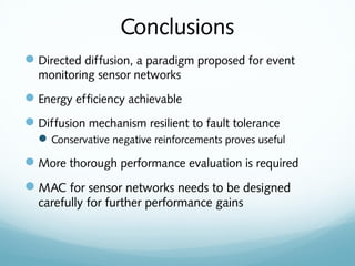 Conclusions
Directed diffusion, a paradigm proposed for event
monitoring sensor networks
Energy efficiency achievable
Diffusion mechanism resilient to fault tolerance
Conservative negative reinforcements proves useful
More thorough performance evaluation is required
MAC for sensor networks needs to be designed
carefully for further performance gains
 