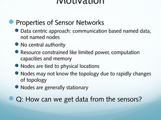 Motivation
Properties of Sensor Networks
Data centric approach: communication based named data,
not named nodes
No central authority
Resource constrained like limited power, computation
capacities and memory
Nodes are tied to physical locations
Nodes may not know the topology due to rapidly changes
of topology
Nodes are generally stationary
Q: How can we get data from the sensors?
 