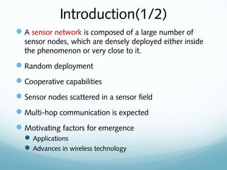 Introduction(1/2)
A sensor network is composed of a large number of
sensor nodes, which are densely deployed either inside
the phenomenon or very close to it.
Random deployment
Cooperative capabilities
Sensor nodes scattered in a sensor field
Multi-hop communication is expected
Motivating factors for emergence
Applications
Advances in wireless technology
 