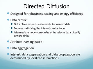 Directed Diffusion
Designed for robustness, scaling and energy efficiency
Data centric
Sinks place requests as interests for named data
Sources satisfying the interest can be found
Intermediate nodes can cache or transform data directly
toward sinks
Attribute-naming based
Data aggregation
Interest, data aggregation and data propagation are
determined by localized interactions.
 