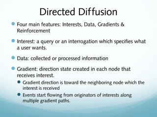 Directed Diffusion
Four main features: Interests, Data, Gradients &
Reinforcement
Interest: a query or an interrogation which specifies what
a user wants.
Data: collected or processed information
Gradient: direction state created in each node that
receives interest.
Gradient direction is toward the neighboring node which the
interest is received
Events start flowing from originators of interests along
multiple gradient paths.
 