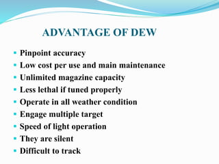 ADVANTAGE OF DEW
 Pinpoint accuracy
 Low cost per use and main maintenance
 Unlimited magazine capacity
 Less lethal if tuned properly
 Operate in all weather condition
 Engage multiple target
 Speed of light operation
 They are silent
 Difficult to track
 