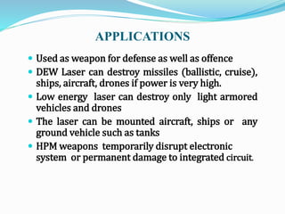 APPLICATIONS
 Used as weapon for defense as well as offence
 DEW Laser can destroy missiles (ballistic, cruise),
ships, aircraft, drones if power is very high.
 Low energy laser can destroy only light armored
vehicles and drones
 The laser can be mounted aircraft, ships or any
ground vehicle such as tanks
 HPM weapons temporarily disrupt electronic
system or permanent damage to integrated circuit.
 