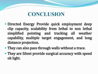 CONCLUSION
 Directed Energy Provide quick employment deep
clip capacity, scalability from lethal to non lethal
simplified pointing and tracking all weather
capability, multiple target engagement, and long
distance projection.
 They can also pass through walls without a trace.
 They are Silent provide surgical accuracy with speed
oh light.
 