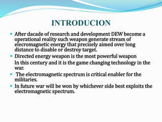 INTRODUCION
 After dacade of research and development DEW become a
operational reality such weapon generate stream of
elecromagnetic energy that precisely aimed over long
distance to disable or destroy target.
 Directed energy weapon is the most powerful weapon
In this century and it is the game changing technology in the
war.
 The electromagnetic spectrum is critical enabler for the
militaries.
 In future war will be won by whichever side best exploits the
electromagnetic spectrum.
 